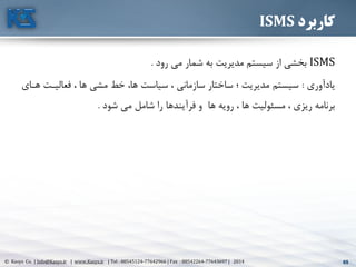 65© Kasys Co. | Info@Kasys.ir | www.Kasys.ir | Tel : 88545124-77642966 | Fax : 88542264-77643697 | 2014 65
‫کاربرد‬ISMS
ISMS‫رود‬ ‫مي‬ ‫شمار‬ ‫به‬ ‫مديريت‬ ‫سيستم‬ ‫از‬ ‫بخشي‬.
‫يادآوری‬:‫فعاليتت‬ ، ‫ها‬ ‫مشي‬ ‫خط‬ ،‫ها‬ ‫سياست‬ ، ‫سازماني‬ ‫ساختار‬ ‫؛‬ ‫مديريت‬ ‫سيستم‬‫هتای‬
‫شود‬ ‫مي‬ ‫شامل‬ ‫را‬ ‫فرآيندها‬ ‫و‬ ‫ها‬ ‫رويه‬ ، ‫ها‬ ‫مسئوليت‬ ، ‫ريزی‬ ‫برنامه‬.
 