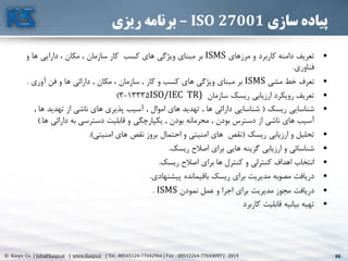68© Kasys Co. | Info@Kasys.ir | www.Kasys.ir | Tel : 88545124-77642966 | Fax : 88542264-77643697 | 2014 68
‫سازی‬ ‫پیاده‬ISO 27001–‫ریزی‬ ‫برنامه‬
•‫مرزهای‬ ‫و‬ ‫کاربرد‬ ‫دامنه‬ ‫تعريف‬ISMS‫سازمان‬ ‫کار‬ ‫کسب‬ ‫های‬ ‫ويژگي‬ ‫مبنای‬ ‫بر‬.‫و‬ ‫ها‬ ‫دارايي‬ ، ‫مکان‬
‫فناوری‬.
•‫مشي‬ ‫خط‬ ‫تعرف‬ISMS‫کار‬ ‫و‬ ‫کسب‬ ‫های‬ ‫ويژگي‬ ‫مبنای‬ ‫بر‬.‫مکان‬ ، ‫سازمان‬.‫آوری‬ ‫فن‬ ‫و‬ ‫ها‬ ‫دارائي‬.
•‫سازمان‬ ‫ريسک‬ ‫ارزيابي‬ ‫رويکرد‬ ‫تعريف‬(ISO/IEC TR13335-3)
•‫ريسک‬ ‫شناسايي‬(‫ها‬ ‫دارائي‬ ‫شناسايي‬.‫اموال‬ ‫های‬ ‫تهديد‬.‫ه‬ ‫تهديد‬ ‫از‬ ‫ناشي‬ ‫های‬ ‫پذيری‬ ‫آسيب‬‫ا‬.
‫بودن‬ ‫دسترس‬ ‫از‬ ‫ناشي‬ ‫های‬ ‫آسيب‬.‫بودن‬ ‫محرمانه‬.‫دارائ‬ ‫به‬ ‫دسترسي‬ ‫قابليت‬ ‫و‬ ‫يکپارچگي‬‫ها‬ ‫ي‬).
•‫ريسک‬ ‫ارزيابي‬ ‫و‬ ‫تحليل‬(‫امنيتي‬ ‫های‬ ‫نقص‬ ‫بروز‬ ‫احتمال‬ ‫و‬ ‫امنيتي‬ ‫های‬ ‫نقص‬.)
•‫ريسک‬ ‫اصالح‬ ‫برای‬ ‫هايي‬ ‫گزينه‬ ‫ارزيابي‬ ‫و‬ ‫شناسائي‬.
•‫ريسک‬ ‫اصالح‬ ‫برای‬ ‫ها‬ ‫کنترل‬ ‫و‬ ‫کنترلي‬ ‫اهداف‬ ‫انتخاب‬.
•‫پيشنهادی‬ ‫باقيمانده‬ ‫ريسک‬ ‫برای‬ ‫مديريت‬ ‫مصوبه‬ ‫دريافت‬.
•‫نمودن‬ ‫عمل‬ ‫و‬ ‫اجرا‬ ‫برای‬ ‫مديريت‬ ‫مجوز‬ ‫دريافت‬ISMS.
•‫کاربرد‬ ‫قابليت‬ ‫بيانيه‬ ‫تهيه‬
 