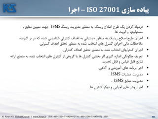 69© Kasys Co. | Info@Kasys.ir | www.Kasys.ir | Tel : 88545124-77642966 | Fax : 88542264-77643697 | 2014 69
‫سازی‬ ‫پیاده‬ISO 27001-‫اجرا‬
•‫ريسک‬ ‫مديريت‬ ‫منظور‬ ‫به‬ ‫ريسک‬ ‫اصالح‬ ‫طرح‬ ‫يک‬ ‫کردن‬ ‫فرموله‬ISMS‫منابع‬ ‫تعيين‬ ‫جهت‬.
‫ها‬ ‫الويت‬ ‫و‬ ‫مسئوليتها‬.
•‫گ‬ ‫بر‬ ‫در‬ ‫که‬ ‫شده‬ ‫شناسايي‬ ‫کنترلي‬ ‫اهداف‬ ‫به‬ ‫دستيابي‬ ‫منظور‬ ‫به‬ ‫ريسک‬ ‫اصالح‬ ‫طرح‬ ‫اجرای‬‫يرنده‬
‫کنترلي‬ ‫اهداف‬ ‫تحقق‬ ‫منظور‬ ‫به‬ ‫شده‬ ‫انتخاب‬ ‫های‬ ‫کنترل‬ ‫اجرای‬ ‫مالي‬ ‫مالحظات‬.
•‫کنترلي‬ ‫اهداف‬ ‫تحقق‬ ‫منظور‬ ‫به‬ ‫شده‬ ‫انتخاب‬ ‫کنترلهای‬ ‫اجرای‬.
•‫به‬ ‫شده‬ ‫انتخاب‬ ‫های‬ ‫کنترل‬ ‫از‬ ‫گروهي‬ ‫يا‬ ‫ها‬ ‫کنترل‬ ‫بخشي‬ ‫اثر‬ ‫گيری‬ ‫اندازه‬ ‫چگونگي‬ ‫تعريف‬‫ارائه‬ ‫منظور‬
‫تجديد‬ ‫قابل‬ ‫و‬ ‫قياس‬ ‫قابل‬ ‫نتايج‬.
•‫آگاهي‬ ‫و‬ ‫آموزشي‬ ‫های‬ ‫برنامه‬ ‫اجرا‬.
•‫عمليات‬ ‫مديريت‬ISMS. .
•‫منابع‬ ‫مديريت‬ISMS.
•‫ها‬ ‫کنترل‬ ‫ديگر‬ ‫و‬ ‫اجرايي‬ ‫های‬ ‫روش‬ ‫اجرا‬.
 