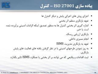 70© Kasys Co. | Info@Kasys.ir | www.Kasys.ir | Tel : 88545124-77642966 | Fax : 88542264-77643697 | 2014 70
‫سازی‬ ‫پیاده‬ISO 27001-‫کنترل‬
•‫ها‬ ‫کنترل‬ ‫ديگر‬ ‫و‬ ‫پايش‬ ‫اجرائي‬ ‫های‬ ‫روش‬ ‫اجرای‬
•‫بخشي‬ ‫اثر‬ ‫منظم‬ ‫بازنگری‬ ‫تعهد‬
•‫ب‬ ‫امنيتي‬ ‫الزامات‬ ‫اينکه‬ ‫تصديق‬ ‫منظور‬ ‫به‬ ‫ها‬ ‫کنترل‬ ‫بخشي‬ ‫اثر‬ ‫گيری‬ ‫اندازه‬‫شده‬ ‫رآورده‬
‫خير‬ ‫يا‬ ‫است‬.
•‫ريسک‬ ‫ارزيابي‬ ‫بازنگری‬.
•‫داخلي‬ ‫مميزی‬ ‫انجام‬.
•‫مديريت‬ ‫بازنگری‬ ‫به‬ ‫تعهد‬ISMS
•‫پايش‬ ‫های‬ ‫فعاليت‬ ‫های‬ ‫يافته‬ ‫گرفتن‬ ‫نظر‬ ‫در‬ ‫با‬ ‫امنيتي‬ ‫طرحهای‬ ‫نمودن‬ ‫روز‬ ‫به‬
‫بازنگری‬.
•‫عملکرد‬ ‫يا‬ ‫بخشي‬ ‫اثر‬ ‫بر‬ ‫توانند‬ ‫مي‬ ‫که‬ ‫وقايعي‬ ‫و‬ ‫اقدامات‬ ‫ثبت‬ISMS‫بگذارد‬ ‫تاثير‬
 
