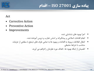 71© Kasys Co. | Info@Kasys.ir | www.Kasys.ir | Tel : 88545124-77642966 | Fax : 88542264-77643697 | 2014 71
‫سازی‬ ‫پیاده‬ISO 27001-‫اقدام‬
Act
• Corrective Action
• Preventive Action
• Improvements
•‫شده‬ ‫شناسايي‬ ‫های‬ ‫بهبود‬ ‫اجرا‬
•‫شده‬ ‫آموخته‬ ‫دروس‬ ‫و‬ ‫تجارب‬ ‫اساس‬ ‫بر‬ ‫پيشگيرانه‬ ‫و‬ ‫اصالحي‬ ‫اقدامات‬ ‫انجام‬.
•‫جزئيات‬ ‫از‬ ‫سطحي‬ ‫با‬ ‫ذينفع‬ ‫های‬ ‫طرف‬ ‫تمامي‬ ‫به‬ ‫ها‬ ‫بهبود‬ ‫و‬ ‫اقدامات‬ ‫به‬ ‫مربوط‬ ‫اطالعات‬ ‫انتقال‬
‫محيطي‬ ‫شرايط‬ ‫با‬ ‫متناسب‬.
•‫ها‬ ‫بهبود‬ ‫اينکه‬ ‫از‬ ‫اطمينان‬.‫آورند‬ ‫مي‬ ‫فراهم‬ ‫را‬ ‫نظرشان‬ ‫مورد‬ ‫اهداف‬.
 