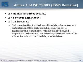 73© Kasys Co. | Info@Kasys.ir | www.Kasys.ir | Tel : 88545124-77642966 | Fax : 88542264-77643697 | 2014 73
Annex A of ISO 27001 (ISMS Domains)
• A.7 Human resources security
• A.7.1 Prior to employment
• A.7.1.1 Screening
– Background verification checks on all candidates for employment,
contractors, and third party users shall be carried out in
accordance with relevant laws, regulations and ethics, and
proportional to the business requirements, the classification of the
information to be accessed, and the perceived risks.
 