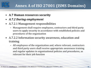 74© Kasys Co. | Info@Kasys.ir | www.Kasys.ir | Tel : 88545124-77642966 | Fax : 88542264-77643697 | 2014 74
Annex A of ISO 27001 (ISMS Domains)
• A.7 Human resources security
• A.7.2 During employment
• A.7.2.1 Management responsibilities
– Management shall require employees, contractors and third party
users to apply security in accordance with established policies and
procedures of the organization
• A.7.2.2 Information security awareness, education and
training
– All employees of the organization and, where relevant, contractors
and third party users shall receive appropriate awareness training
and regular updates in organizational policies and procedures, as
relevant for their job function
 