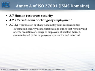 76© Kasys Co. | Info@Kasys.ir | www.Kasys.ir | Tel : 88545124-77642966 | Fax : 88542264-77643697 | 2014 76
Annex A of ISO 27001 (ISMS Domains)
• A.7 Human resources security
• A.7.3 Termination or change of employment
• A.7.3.1 Termination or change of employment responsibilities
– Information security responsibilities and duties that remain valid
after termination or change of employment shall be defined,
communicated to the employee or contractor and enforced.
 