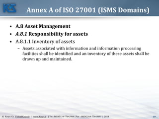 77© Kasys Co. | Info@Kasys.ir | www.Kasys.ir | Tel : 88545124-77642966 | Fax : 88542264-77643697 | 2014 77
Annex A of ISO 27001 (ISMS Domains)
• A.8 Asset Management
• A.8.1 Responsibility for assets
• A.8.1.1 Inventory of assets
– Assets associated with information and information processing
facilities shall be identified and an inventory of these assets shall be
drawn up and maintained.
 