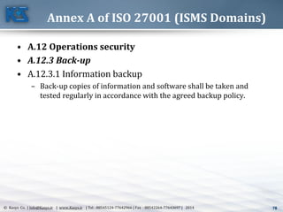 78© Kasys Co. | Info@Kasys.ir | www.Kasys.ir | Tel : 88545124-77642966 | Fax : 88542264-77643697 | 2014 78
Annex A of ISO 27001 (ISMS Domains)
• A.12 Operations security
• A.12.3 Back-up
• A.12.3.1 Information backup
– Back-up copies of information and software shall be taken and
tested regularly in accordance with the agreed backup policy.
 
