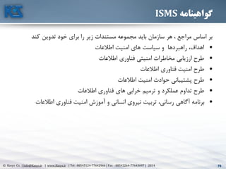 79© Kasys Co. | Info@Kasys.ir | www.Kasys.ir | Tel : 88545124-77642966 | Fax : 88542264-77643697 | 2014 79
‫گواهینامه‬ISMS
‫کند‬ ‫تدوين‬ ‫خود‬ ‫برای‬ ‫را‬ ‫زير‬ ‫مستندات‬ ‫مجموعه‬ ‫بايد‬ ‫سازمان‬ ‫هر‬ ، ‫مراجع‬ ‫اساس‬ ‫بر‬
•‫اطالعات‬ ‫امنيت‬ ‫های‬ ‫سياست‬ ‫و‬ ‫راهبردها‬ ،‫اهداف‬
•‫اطالعات‬ ‫فناوری‬ ‫امنيتي‬ ‫مخاطرات‬ ‫ارزيابي‬ ‫طرح‬
•‫اطالعات‬ ‫فناوری‬ ‫امنيت‬ ‫طرح‬
•‫اطالعات‬ ‫امنيت‬ ‫حوادث‬ ‫پشتيباني‬ ‫طرح‬
•‫اطالعات‬ ‫فناوری‬ ‫های‬ ‫خرابي‬ ‫ترميم‬ ‫و‬ ‫عملکرد‬ ‫تداوم‬ ‫طرح‬
•‫اطالعات‬ ‫فناوری‬ ‫امنيت‬ ‫آموزش‬ ‫و‬ ‫انساني‬ ‫نيروی‬ ‫تربيت‬ ،‫رساني‬ ‫آگاهي‬ ‫برنامه‬
 