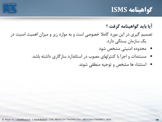 80© Kasys Co. | Info@Kasys.ir | www.Kasys.ir | Tel : 88545124-77642966 | Fax : 88542264-77643697 | 2014 80
‫گواهینامه‬ISMS
‫؟‬ ‫گرفت‬ ‫گواهینامه‬ ‫بايد‬ ‫آيا‬
‫امني‬ ‫اهميت‬ ‫ميزان‬ ‫و‬ ‫زير‬ ‫موارد‬ ‫به‬ ‫و‬ ‫است‬ ‫خصوصي‬ ‫کامال‬ ‫مورد‬ ‫اين‬ ‫در‬ ‫گيری‬ ‫تصميم‬‫در‬ ‫ت‬
‫يک‬‫دارد‬ ‫بستگي‬ ‫سازمان‬.
•‫شود‬ ‫مشخص‬ ‫امنيتي‬ ‫محدوده‬
•‫باشد‬ ‫داشته‬ ‫سازگاری‬ ‫استاندارد‬ ‫در‬ ‫مصوب‬ ‫کنترلهای‬ ‫با‬ ‫اجرا‬ ‫و‬ ‫مستندات‬.
•‫شوند‬ ‫منطقي‬ ‫توجيه‬ ‫و‬ ‫مشخص‬ ‫ها‬ ‫استثناء‬.
 