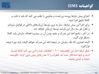 81© Kasys Co. | Info@Kasys.ir | www.Kasys.ir | Tel : 88545124-77642966 | Fax : 88542264-77643697 | 2014 81
‫گواهینامه‬ISMS
•‫و‬ ‫دقت‬ ‫با‬ ‫بايد‬ ‫که‬ ‫کند‬ ‫مي‬ ‫طلب‬ ‫را‬ ‫مداومي‬ ‫و‬ ‫پرزحمت‬ ‫پروسه‬ ‫نيازها‬ ‫پيش‬ ‫اجرای‬
‫دقيق‬ ‫کامال‬‫شود‬ ‫اجرا‬.
•‫دور‬ ‫فواصل‬ ‫در‬ ‫داخلي‬ ‫های‬‫ارزياب‬ ‫توسط‬ ‫مرور‬ ‫به‬ ‫نياز‬ ، ‫نيازها‬ ‫پيش‬ ‫اين‬ ‫اجرا‬ ‫برای‬‫ای‬‫ه‬
‫ارزيابان‬ ‫توسط‬ ‫بازديد‬ ‫اين‬ ‫سال‬ ‫سه‬ ‫هر‬ ‫تکرار‬ ‫و‬‫شد‬ ‫خواهد‬.
•‫ک‬ ‫بايد‬ ‫سازمان‬ ‫اهداف‬ ‫پيشبرد‬ ‫در‬ ‫آن‬ ‫بودن‬ ‫مفيد‬ ‫و‬ ‫مدرک‬ ‫اين‬ ‫اخذ‬ ‫نتايج‬ ، ‫آخر‬ ‫در‬‫امال‬
‫مدنظر‬‫گيرد‬ ‫قرار‬.
•‫مورد‬ ‫بايد‬ ‫گرفت‬ ‫خواهد‬ ‫مدرک‬ ‫اين‬ ‫اخذ‬ ‫نتيجه‬ ‫در‬ ‫سازمان‬ ‫يک‬ ‫که‬ ‫اعتباری‬ ‫البته‬‫توجه‬
‫قرارگيرد‬.
•‫گواهينامه‬ ‫اين‬ ‫اخذ‬ ‫اينکه‬ ‫تفکر‬100%‫اشتباه‬ ‫کامال‬ ‫کند‬ ‫مي‬ ‫امن‬ ‫را‬ ‫شما‬ ‫اطالعات‬
‫تنها‬ ‫و‬ ‫است‬‫قانونمن‬ ، ‫کرده‬ ‫بيني‬ ‫پيش‬ ‫زيادی‬ ‫حد‬ ‫تا‬ ‫را‬ ‫خطرات‬ ‫ايد‬ ‫شده‬ ‫قادر‬ ‫شما‬‫د‬
‫نماييد‬ ‫خنثي‬ ‫و‬ ‫نموده‬.
 