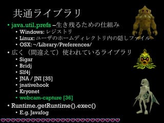 共通ライブラリ
• java.util.prefs –生き残るための仕組み
• Windows: レジストリ
• Linux: ユーザのホームディレクトリ内の隠しファイル
• OSX: ~/Library/Preferences/
• 広く（間違えて）使われているライブラリ
• Sigar
• Bridj
• Slf4j
• JNA / JNI [35]
• jnativehook
• Kryonet
• webcam-capture [36]
• Runtime.getRuntime().exec()
• E.g. Javafog
 