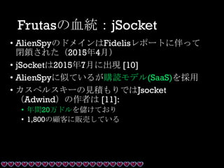 Frutasの血統：jSocket
• AlienSpyのドメインはFidelisレポートに伴って
閉鎖された（2015年4月）
• jSocketは2015年7月に出現 [10]
• AlienSpyに似ているが購読モデル(SaaS)を採用
• カスペルスキーの見積もりではJsocket
（Adwind）の作者は [11]:
• 年間20万ドルを儲けており
• 1,800の顧客に販売している
 