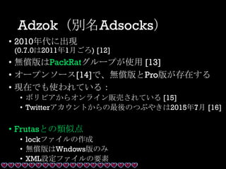 Adzok（別名Adsocks）
• 2010年代に出現
(0.7.0は2011年1月ごろ) [12]
• 無償版はPackRatグループが使用 [13]
• オープンソース[14]で、無償版とPro版が存在する
• 現在でも使われている：
• ボリビアからオンライン販売されている [15]
• Twitterアカウントからの最後のつぶやきは2015年7月 [16]
• Frutasとの類似点
• lockファイルの作成
• 無償版はWndows版のみ
• XML設定ファイルの要素
 