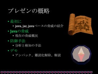 プレゼンの概略
• 最初に
• java, jar, javaベースの脅威の紹介
• Javaの脅威
• 現在の脅威概況
• 防御手法
• 分析と検知の手法
• デモ
• アンパック、難読化解除、解読
 