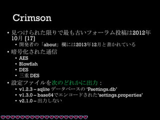 Crimson
• 見つけられた限りで最も古いフォーラム投稿は2012年
10月 [17]
• 開発者の「about」欄には2013年12月と書かれている
• 暗号化された通信
• AES
• Blowfish
• DES
• 三重 DES
• 設定ファイルを次のどれかに出力：
• v1.2.3 – sqlite データベースの ‘Psettings.db’
• v1.3.0 – base64でエンコードされた‘settings.properties’
• v2.1.0 – 出力しない
 