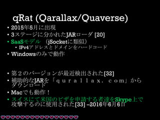qRat (Qarallax/Quaverse)
• 2015年5月に出現
• 3ステージに分かれたJARローダ [20]
• SaaSモデル （jSocketに類似）
• IPv4アドレスとドメインをハードコード
• Windowsのみで動作
• 第２のバージョンが最近検出された[32]
• 補助的なJARを「ｑｕｒａｌｌａｘ．ｃｏｍ」から
ダウンロード
• Macでも動作！
• スイスにて米国のビザを申請する者達をSkype上で
攻撃するのに使用された[33] –2016年6月6日
 