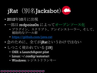 jRat（別名Jacksbot）
• 2012年10月に出現
• 一部は redpoins0n によってオープンソース化
• プラグイン、スクリプト、アンインストーラー、そして、
補助的なツール群
• https://github.com/java-rat
• 念のために、全てがjRatというわけではない
• しつこく使われている [19]
• OSX: a LaunchAgent plist
• Linux: ~/.config/autostart
• Windows: レジストリランキー
 