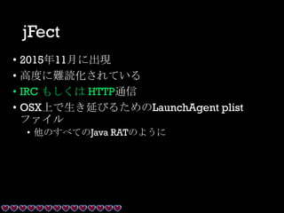 jFect
• 2015年11月に出現
• 高度に難読化されている
• IRC もしくは HTTP通信
• OSX上で生き延びるためのLaunchAgent plist
ファイル
• 他のすべてのJava RATのように
 
