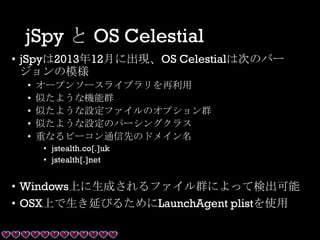 jSpy と OS Celestial
• jSpyは2013年12月に出現、OS Celestialは次のバー
ジョンの模様
• オープンソースライブラリを再利用
• 似たような機能群
• 似たような設定ファイルのオプション群
• 似たような設定のパーシングクラス
• 重なるビーコン通信先のドメイン名
• jstealth.co[.]uk
• jstealth[.]net
• Windows上に生成されるファイル群によって検出可能
• OSX上で生き延びるためにLaunchAgent plistを使用
 
