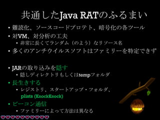 共通したJava RATのふるまい
• 難読化、ソースコードプロテト、暗号化の各ツール
• 対VM、対分析の工夫
• 非常に長くてランダム（のよう）なリソース名
• 多くのアンチウイルスソフトはファミリーを特定できず
• JARの取り込みを隠す
• 隠しディレクトリもしくはtempフォルダ
• 長生きする
• レジストリ、スタートアップ・フォルダ、
plists (KnockKnock)
• ビーコン通信
• ファミリーによって方法は異なる
 