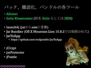 パック、難読化、バンドルの各ツール
• Allatori
• Zelix Klassmaster (別名 Zelix もしくは ZKM)
• launch4j (jarからexeに変換)
• Jar Bundler (OS X Mountain Lion 10.8.2では取除かれた)
• JarToApp
• https://github.com/redpois0n/JarToApp
• jCrypt
• jarProtector
• jFuzzle
 