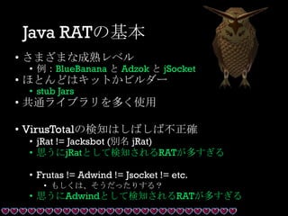 Java RATの基本
• さまざまな成熟レベル
• 例：BlueBanana と Adzok と jSocket
• ほとんどはキットかビルダー
• stub Jars
• 共通ライブラリを多く使用
• VirusTotalの検知はしばしば不正確
• jRat != Jacksbot (別名 jRat)
• 思うにjRatとして検知されるRATが多すぎる
• Frutas != Adwind != Jsocket != etc.
• もしくは、そうだったりする？
• 思うにAdwindとして検知されるRATが多すぎる
 