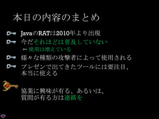 本日の内容のまとめ
JavaのRATは2010年より出現
今だそれほどは普及していない
使用は増えている
様々な種類の攻撃者によって使用される
プレゼンで出てきたツールには要注目、
本当に使える
協業に興味が有る、あるいは、
質問が有る方は連絡を
 