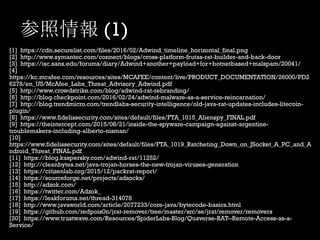 参照情報 (1)
[1] https://cdn.securelist.com/files/2016/02/Adwind_timeline_horizontal_final.png
[2] http://www.symantec.com/connect/blogs/cross-platform-frutas-rat-builder-and-back-door
[3] https://isc.sans.edu/forums/diary/Adwind+another+payload+for+botnetbased+malspam/20041/
[4]
https://kc.mcafee.com/resources/sites/MCAFEE/content/live/PRODUCT_DOCUMENTATION/26000/PD2
6278/en_US/McAfee_Labs_Threat_Advisory_Adwind.pdf
[5] http://www.crowdstrike.com/blog/adwind-rat-rebranding/
[6] http://blog.checkpoint.com/2016/02/24/adwind-malware-as-a-service-reincarnation/
[7] http://blog.trendmicro.com/trendlabs-security-intelligence/old-java-rat-updates-includes-litecoin-
plugin/
[8] https://www.fidelissecurity.com/sites/default/files/FTA_1015_Alienspy_FINAL.pdf
[9] https://theintercept.com/2015/08/21/inside-the-spyware-campaign-against-argentine-
troublemakers-including-alberto-nisman/
[10]
https://www.fidelissecurity.com/sites/default/files/FTA_1019_Ratcheting_Down_on_JSocket_A_PC_and_A
ndroid_Threat_FINAL.pdf
[11] https://blog.kaspersky.com/adwind-rat/11252/
[12] http://cleanbytes.net/java-trojan-horses-the-new-trojan-viruses-generation
[13] https://citizenlab.org/2015/12/packrat-report/
[14] https://sourceforge.net/projects/adsocks/
[15] http://adzok.com/
[16] https://twitter.com/Adzok_
[17] https://leakforums.net/thread-314078
[18] http://www.javaworld.com/article/2077233/core-java/bytecode-basics.html
[19] https://github.com/redpois0n/jrat-remover/tree/master/src/se/jrat/remover/removers
[20] https://www.trustwave.com/Resources/SpiderLabs-Blog/Quaverse-RAT--Remote-Access-as-a-
Service/
 