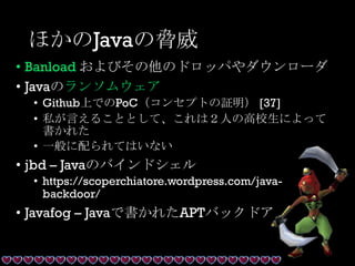 ほかのJavaの脅威
• Banload およびその他のドロッパやダウンローダ
• Javaのランソムウェア
• Github上でのPoC（コンセプトの証明） [37]
• 私が言えることとして、これは２人の高校生によって
書かれた
• 一般に配られてはいない
• jbd – Javaのバインドシェル
• https://scoperchiatore.wordpress.com/java-
backdoor/
• Javafog – Javaで書かれたAPTバックドア
 
