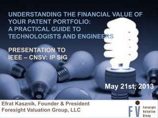 UNDERSTANDING THE FINANCIAL VALUE OF
YOUR PATENT PORTFOLIO:
A PRACTICAL GUIDE TO
TECHNOLOGISTS AND ENGINEERS
PRESENTATION TO
IEEE – CNSV: IP SIG
„
May 21st, 2013
Efrat Kasznik, Founder & President
Foresight Valuation Group, LLC
 