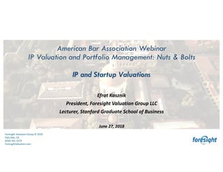 Foresight	Valuation	Group	©	2018
Palo	Alto,	CA
(650)	561-3374
ForesightValuation.com
1
Foresight	Valuation	Group	©	2018
Palo	Alto,	CA
(650)	561-3374
ForesightValuation.com
American Bar Association Webinar
IP Valuation and Portfolio Management: Nuts & Bolts
IP and Startup Valuations
Efrat	Kasznik
President,	Foresight	Valuation	Group	LLC
Lecturer,	Stanford	Graduate	School	of	Business
June	27,	2018
 