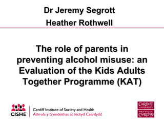 The role of parents in preventing alcohol misuse: an Evaluation of the Kids Adults Together Programme (KAT) Dr Jeremy Segrott Heather Rothwell 