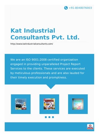 +91-8048076003
Kat Industrial
Consultants Pvt. Ltd.
http://www.katindustrialconsultants.com/
We are an ISO 9001:2008 certified organization
engaged in providing unparalleled Project Report
Services to the clients. These services are executed
by meticulous professionals and are also lauded for
their timely execution and promptness.
 