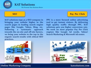 katsolutions.comOnline Marketing Company
Pay Per Click
KAT Solutions
We Promote Your Business Better
PPC is a more focused online advertising
tool to get instant visitors. By delivering
high quality traffic through PPC, KAT
solutions gets you higher conversion rate.
We work on most popular Pay Per Click
engines like Google Ad words, Yahoo!
Search Marketing & Microsoft Ad center.
SEO
KAT solutions tops as a SEO company in
bringing your website higher in the
search pages in leading search engine
pages like Google, Yahoo, Bing, etc.
Following a systematic approach
towards the on-site and off-site factors,
we bring your website to the top in the
organic search results with ethical SEO
practices.
 
