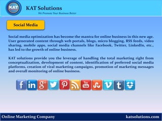 katsolutions.comOnline Marketing Company
Social Media
KAT Solutions
We Promote Your Business Better
Social media optimization has become the mantra for online business in this new age.
User generated content through web portals, blogs, micro blogging, RSS feeds, video
sharing, mobile apps, social media channels like Facebook, Twitter, LinkedIn, etc.,
has led to the growth of online business.
KAT solutions provide you the leverage of handling the total marketing right from
conceptualization, development of content, identification of preferred social media
platforms, creation of viral marketing campaigns, promotion of marketing messages
and overall monitoring of online business.
 