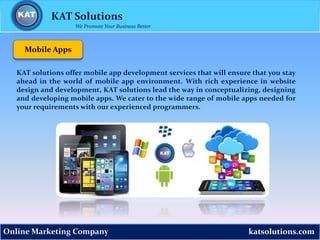 katsolutions.comOnline Marketing Company
Mobile Apps
KAT Solutions
We Promote Your Business Better
KAT solutions offer mobile app development services that will ensure that you stay
ahead in the world of mobile app environment. With rich experience in website
design and development, KAT solutions lead the way in conceptualizing, designing
and developing mobile apps. We cater to the wide range of mobile apps needed for
your requirements with our experienced programmers.
 