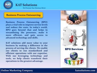 katsolutions.comOnline Marketing Company
Business Process Outsourcing
KAT Solutions
We Promote Your Business Better
Business Process Outsourcing (BPO)
plays a vital role to improve service levels
and reduce the costs. In today’s world,
BPO goes beyond that and helps in
streamlining the processes, make it
more efficient, and gain access to
advanced technology and skills.
KAT solutions add more value to your
business by making a difference in the
process of serving the clients. We enable
our clients to run standardized and
efficient operations with our expertise.
With our leveraging technology and
tools, we help clients transform their
operations to the greatest advantage.
 
