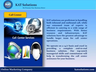 katsolutions.comOnline Marketing Company
Call Center
KAT Solutions
We Promote Your Business Better
KAT solutions are proficient in handling
both inbound and outbound call, while
our esteemed team of experts is
efficient in catering to a wide range of
business requirements. With better
resource and infrastructure, KAT
solutions have the greatest advantage to
handle larger team for call center
operations.
We operate on a 24/7 basis and excel in
providing a complete end-to-end
business solution. Our top-notch
managerial skills and commitment will
help in transforming the call center
assistance for your business.
 