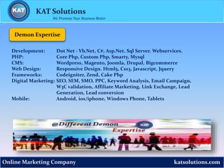 katsolutions.comOnline Marketing Company
Demon Expertise
KAT Solutions
We Promote Your Business Better
Development: Dot Net - Vb.Net, C#, Asp.Net. Sql Server. Webservices.
PHP: Core Php, Custom Php, Smarty, Mysql
CMS: Wordpress, Magento, Joomla, Drupal, Bigcommerce
Web Design: Responsive Design. Html5, Css3, Javascript, Jquery
Frameworks: Codeigniter, Zend, Cake Php
Digital Marketing: SEO, SEM, SMO, PPC, Keyword Analysis, Email Campaign,
W3C validation, Affiliate Marketing, Link Exchange, Lead
Generation, Lead conversion
Mobile: Android, ios/iphone, Windows Phone, Tablets
 