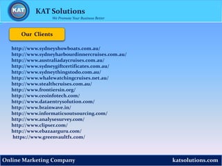 katsolutions.comOnline Marketing Company
Our Clients
KAT Solutions
We Promote Your Business Better
http://www.sydneyshowboats.com.au/
http://www.sydneyharbourdinnercruises.com.au/
http://www.australiadaycruises.com.au/
http://www.sydneygiftcertificates.com.au/
http://www.sydneythingstodo.com.au/
http://www.whalewatchingcruises.net.au/
http://www.stealthcruises.com.au/
http://www.frontiersin.org/
http://www.ceoinfotech.com/
http://www.dataentrysolution.com/
http://www.brainwave.in/
http://www.informaticsoutsourcing.com/
http://www.analysesurvey.com/
http://www.clipser.com/
http://www.ebazaarguru.com/
https://www.greenvaultfx.com/
 