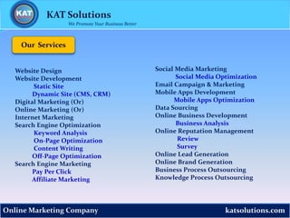 katsolutions.com
KAT Solutions
Online Marketing Company
We Promote Your Business Better
Our Services
Social Media Marketing
Social Media Optimization
Email Campaign & Marketing
Mobile Apps Development
Mobile Apps Optimization
Data Sourcing
Online Business Development
Business Analysis
Online Reputation Management
Review
Survey
Online Lead Generation
Online Brand Generation
Business Process Outsourcing
Knowledge Process Outsourcing
Website Design
Website Development
Static Site
Dynamic Site (CMS, CRM)
Digital Marketing (Or)
Online Marketing (Or)
Internet Marketing
Search Engine Optimization
Keyword Analysis
On-Page Optimization
Content Writing
Off-Page Optimization
Search Engine Marketing
Pay Per Click
Affiliate Marketing
 