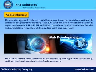 katsolutions.comOnline Marketing Company
Web Development
The essential approach to the successful business relies on the special connection with
customers and generation of quality leads. KAT solutions offer a complete solution with
expert developers in PHP, ASP, JSP and HTML. Our robust architecture ensures that the
costs of scalability remain low while providing a rich user-experience.
We strive to attract more customers to the website by making it more user-friendly,
easily navigable and more interesting for the customers.
KAT Solutions
We Promote Your Business Better
 