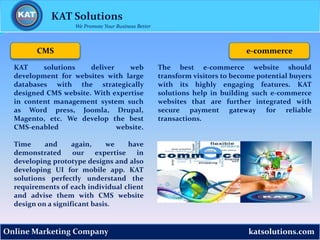katsolutions.comOnline Marketing Company
CMS
KAT solutions deliver web
development for websites with large
databases with the strategically
designed CMS website. With expertise
in content management system such
as Word press, Joomla, Drupal,
Magento, etc. We develop the best
CMS-enabled website.
Time and again, we have
demonstrated our expertise in
developing prototype designs and also
developing UI for mobile app. KAT
solutions perfectly understand the
requirements of each individual client
and advise them with CMS website
design on a significant basis.
The best e-commerce website should
transform visitors to become potential buyers
with its highly engaging features. KAT
solutions help in building such e-commerce
websites that are further integrated with
secure payment gateway for reliable
transactions.
e-commerce
KAT Solutions
We Promote Your Business Better
 