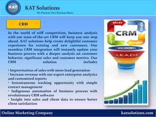 katsolutions.comOnline Marketing Company
CRM
KAT Solutions
We Promote Your Business Better
In the world of stiff competition, business analysis
with our state-of-the-art CRM will keep you one step
ahead. KAT solutions help create delightful customer
experience for existing and new customers. Our
seamless CRM integration will instantly update your
business process with a deeper analysis on customer
behavior, significant sales and customer metrics. Our
CRM solution includes
• Improvisation of sales with more lead generation
• Increase revenue with our expert enterprise analytics
and customized reports
• Instantaneous tracking opportunity with simple
contact management
• Indigenous automation of business process with
revolutionary CRM software
• Insight into sales and client data to ensure better
client satisfaction
 