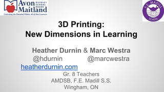 3D Printing: 
New Dimensions in Learning 
Heather Durnin & Marc Westra 
@hdurnin @marcwestra 
heatherdurnin.com 
Gr. 8 Teachers 
AMDSB, F.E. Madill S.S. 
Wingham, ON 
 