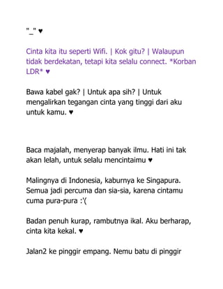 "_" ♥

Cinta kita itu seperti Wifi. | Kok gitu? | Walaupun
tidak berdekatan, tetapi kita selalu connect. *Korban
LDR* ♥

Bawa kabel gak? | Untuk apa sih? | Untuk
mengalirkan tegangan cinta yang tinggi dari aku
untuk kamu. ♥




Baca majalah, menyerap banyak ilmu. Hati ini tak
akan lelah, untuk selalu mencintaimu ♥

Malingnya di Indonesia, kaburnya ke Singapura.
Semua jadi percuma dan sia-sia, karena cintamu
cuma pura-pura :'(

Badan penuh kurap, rambutnya ikal. Aku berharap,
cinta kita kekal. ♥

Jalan2 ke pinggir empang. Nemu batu di pinggir
 