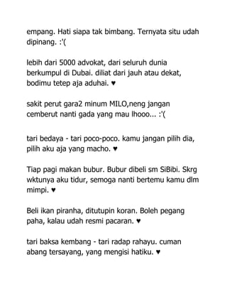 empang. Hati siapa tak bimbang. Ternyata situ udah
dipinang. :'(

lebih dari 5000 advokat, dari seluruh dunia
berkumpul di Dubai. diliat dari jauh atau dekat,
bodimu tetep aja aduhai. ♥

sakit perut gara2 minum MILO,neng jangan
cemberut nanti gada yang mau lhooo... :'(


tari bedaya - tari poco-poco. kamu jangan pilih dia,
pilih aku aja yang macho. ♥

Tiap pagi makan bubur. Bubur dibeli sm SiBibi. Skrg
wktunya aku tidur, semoga nanti bertemu kamu dlm
mimpi. ♥

Beli ikan piranha, ditutupin koran. Boleh pegang
paha, kalau udah resmi pacaran. ♥

tari baksa kembang - tari radap rahayu. cuman
abang tersayang, yang mengisi hatiku. ♥
 