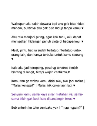 Walaupun aku udah dewasa tapi aku gak bisa hidup
mandiri, buktinya aku gak bisa hidup tanpa kamu ♥

Aku rela menjadi piring, agar kau tahu, aku dapat
menyajikan hidangan penuh cinta di hadapanmu. ♥

Maaf, pintu hatiku sudah tertutup. Tertutup untuk
orang lain, dan hanya terbuka untuk kamu seorang
♥

Kalo aku jadi teropong, pasti yg tersorot bknlah
bintang di langit, tetapi wajah cantikmu.♥

Kamu tau ga waktu kamu disisi aku, aku jadi malas |
"Malas kenapa?" | Malas lirik cewe laen lagi ♥

Senyum kamu sama kaya sinar matahari ya, sama-
sama bikin gak kuat kalo dipandangin terus ♥

Beb anterin ke toko sembako yuk | "mau ngpain?" |
 