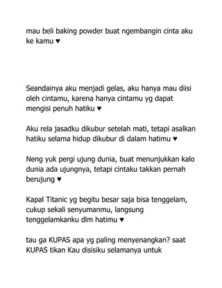 mau beli baking powder buat ngembangin cinta aku
ke kamu ♥




Seandainya aku menjadi gelas, aku hanya mau diisi
oleh cintamu, karena hanya cintamu yg dapat
mengisi penuh hatiku ♥

Aku rela jasadku dikubur setelah mati, tetapi asalkan
hatiku selama hidup dikubur di dalam hatimu ♥

Neng yuk pergi ujung dunia, buat menunjukkan kalo
dunia ada ujungnya, tetapi cintaku takkan pernah
berujung ♥

Kapal Titanic yg begitu besar saja bisa tenggelam,
cukup sekali senyumanmu, langsung
tenggelamkanku dlm hatimu ♥

tau ga KUPAS apa yg paling menyenangkan? saat
KUPAS tikan Kau disisiku selamanya untuk
 