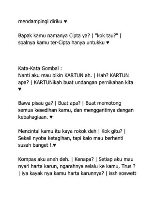 mendampingi diriku ♥

Bapak kamu namanya Cipta ya? | "kok tau?" |
soalnya kamu ter-Cipta hanya untukku ♥




Kata-Kata Gombal :
Nanti aku mau bikin KARTUN ah. | Hah? KARTUN
apa? | KARTUNikah buat undangan pernikahan kita
♥

Bawa pisau ga? | Buat apa? | Buat memotong
semua kesedihan kamu, dan menggantinya dengan
kebahagiaan. ♥

Mencintai kamu itu kaya rokok deh | Kok gitu? |
Sekali nyoba ketagihan, tapi kalo mau berhenti
susah banget !.♥

Kompas aku aneh deh. | Kenapa? | Setiap aku mau
nyari harta karun, ngarahnya selalu ke kamu, Trus ?
| iya kayak nya kamu harta karunnya? | issh soswett
 