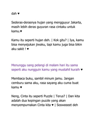 dah ♥

Sederas-derasnya hujan yang mengguyur Jakarta,
masih lebih deras guyuran rasa cintaku untuk
kamu.♥

Kamu itu seperti hujan deh. | Kok gitu? | Iya, kamu
bisa menyejukan jiwaku, tapi kamu juga bisa bikin
aku sakit ! ♥




Menunggu sang pelangi di malam hari itu sama
seperti aku nungguin kamu yang mustahil kuraih ♥

Membaca buku, sambil minum jamu. Jangan
cemburu sama aku, rasa sayang aku cuma buat
kamu ♥

Neng, Cinta itu seperti Puzzle | Terus? | Dan kita
adalah dua kepingan puzzle yang akan
menyempurnakan Cinta kita ♥ | Sosweeeet deh
 